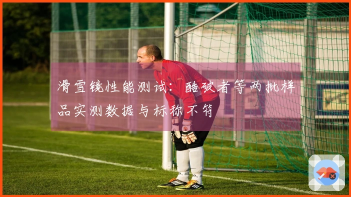 滑雪镜性能测试：酷破者等两批样品实测数据与标称不符