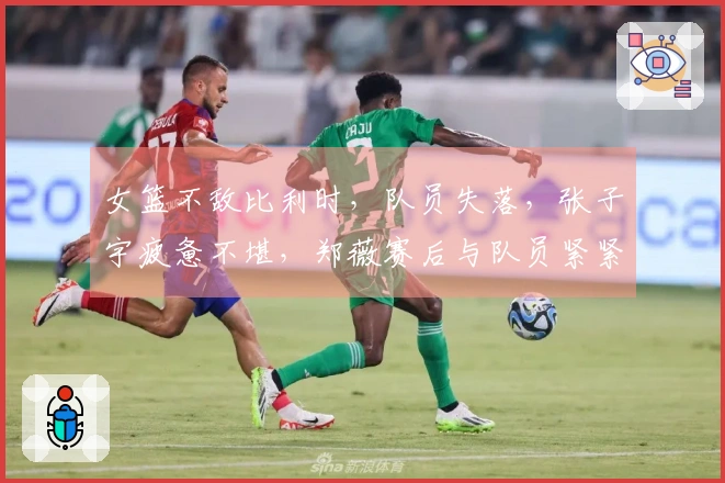 女篮不敌比利时，队员失落，张子宇疲惫不堪，郑薇赛后与队员紧紧相拥