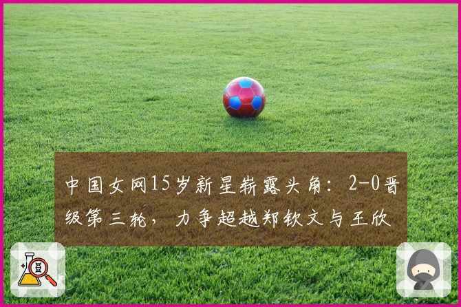 中国女网15岁新星崭露头角：2-0晋级第三轮，力争超越郑钦文与王欣瑜