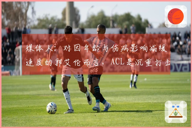 媒体人：对因年龄与伤病影响减缓速度的郭艾伦而言，ACL是沉重打击