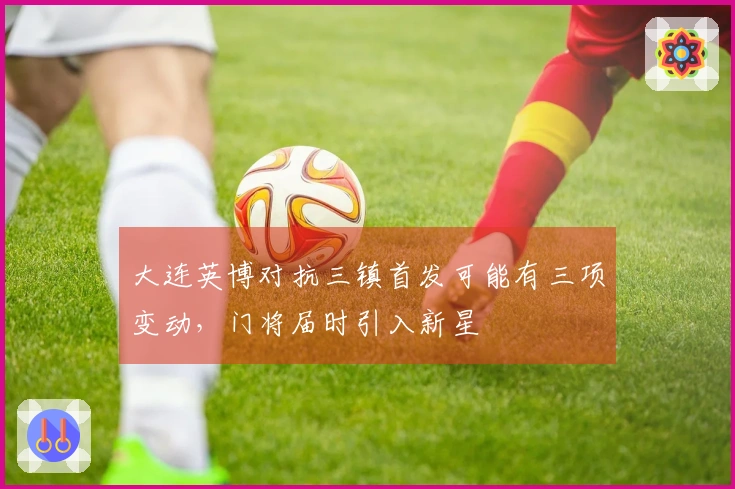 大连英博对抗三镇首发可能有三项变动，门将届时引入新星