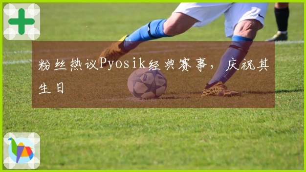 粉丝热议Pyosik经典赛事，庆祝其生日