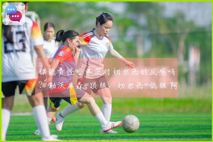 你能责怪哈弗茨对切尔西的反感吗？勒沃库森=顶级，切尔西=低级 阿森纳知名学者
