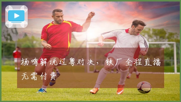 杨鸣解说辽粤对决，铁厂全程直播无需付费