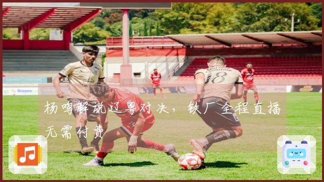 杨鸣解说辽粤对决，铁厂全程直播无需付费