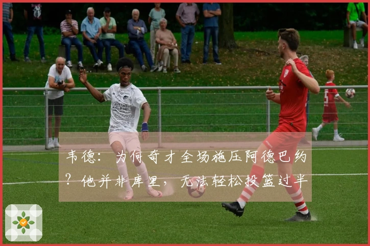 韦德：为何奇才全场施压阿德巴约？他并非库里，无法轻松投篮过半场