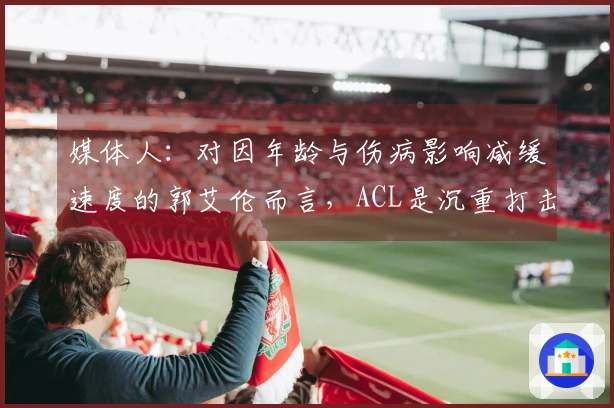 媒体人：对因年龄与伤病影响减缓速度的郭艾伦而言，ACL是沉重打击