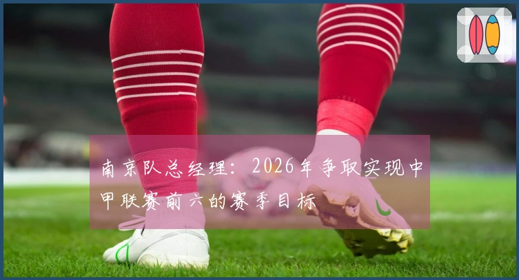 南京队总经理：2026年争取实现中甲联赛前六的赛季目标