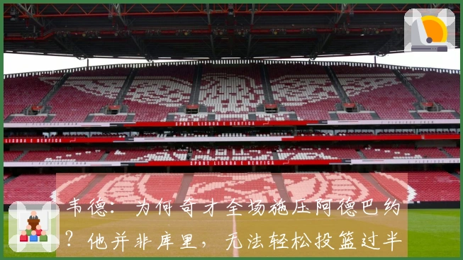 韦德：为何奇才全场施压阿德巴约？他并非库里，无法轻松投篮过半场