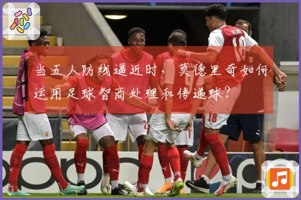 当五人防线逼近时，莫德里奇如何运用足球智商处理和传递球？