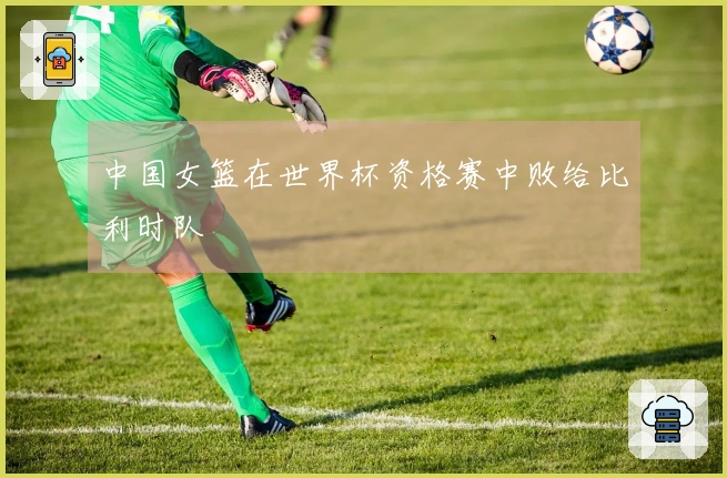 中国女篮在世界杯资格赛中败给比利时队