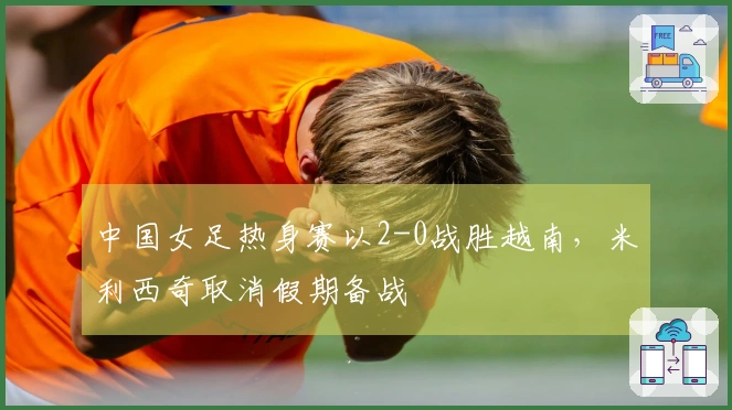中国女足热身赛以2-0战胜越南，米利西奇取消假期备战
