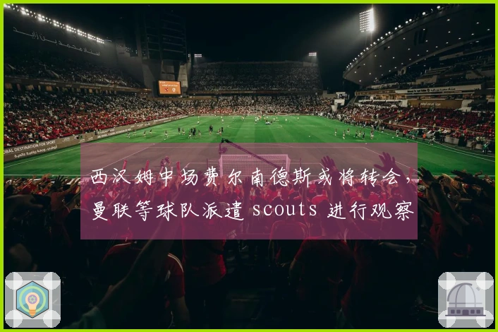 西汉姆中场费尔南德斯或将转会，曼联等球队派遣 scouts 进行观察
