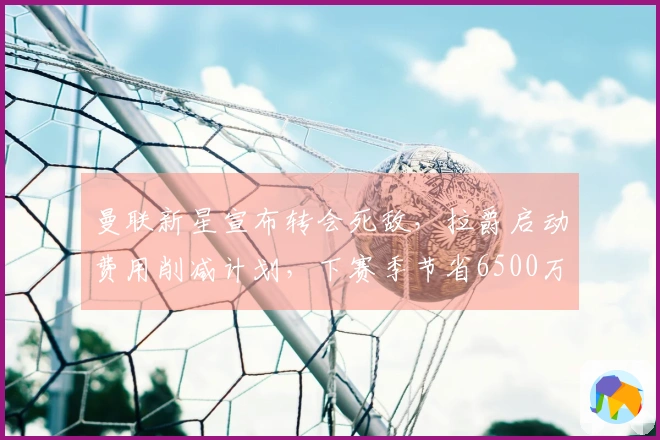 曼联新星宣布转会死敌，拉爵启动费用削减计划，下赛季节省6500万薪资