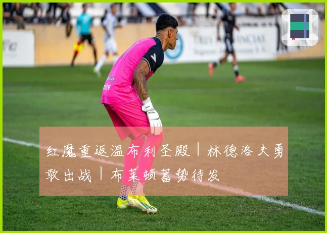红魔重返温布利圣殿｜林德洛夫勇敢出战｜布莱顿蓄势待发
