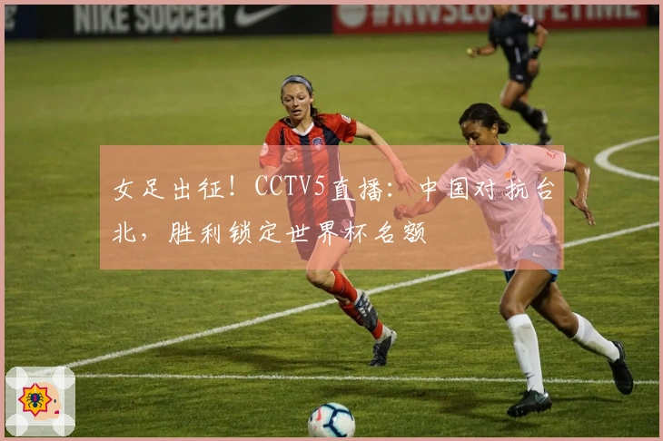 女足出征！CCTV5直播：中国对抗台北，胜利锁定世界杯名额